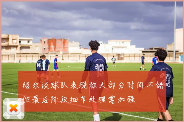 绍尔谈球队表现称大部分时间不错但最后阶段细节处理需加强