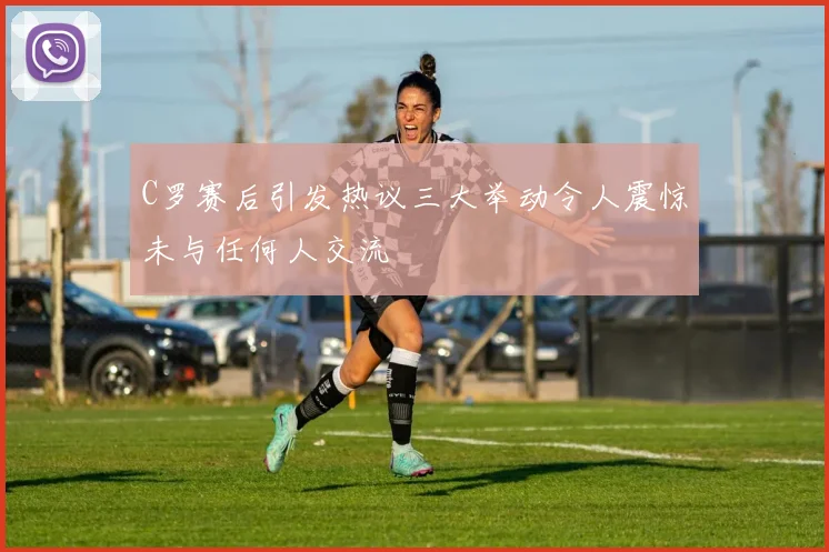 C罗赛后引发热议三大举动令人震惊未与任何人交流