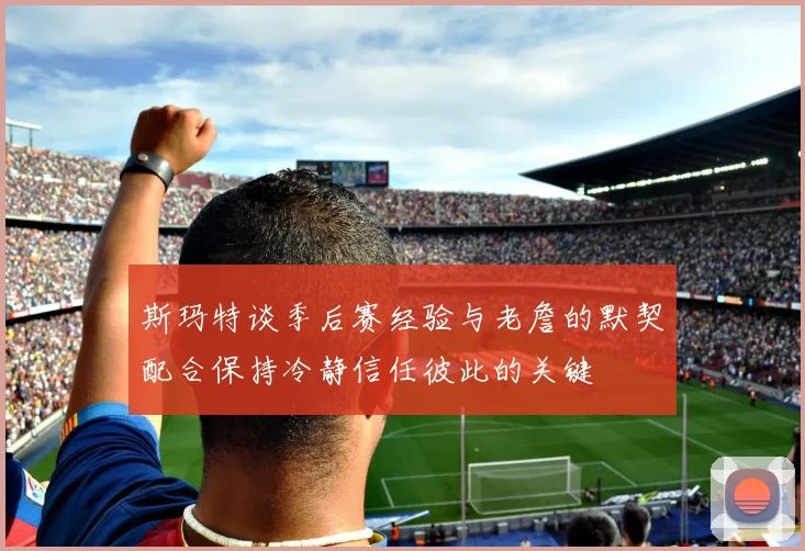 斯玛特谈季后赛经验与老詹的默契配合保持冷静信任彼此的关键