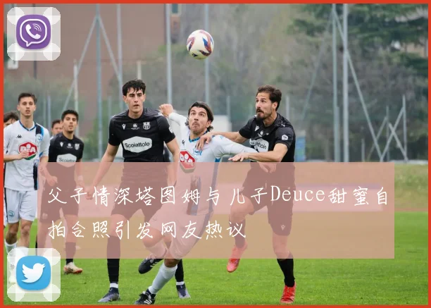 父子情深塔图姆与儿子Deuce甜蜜自拍合照引发网友热议