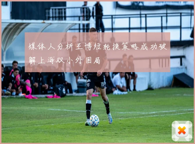 媒体人分析王博短轮换策略成功破解上海双小外困局
