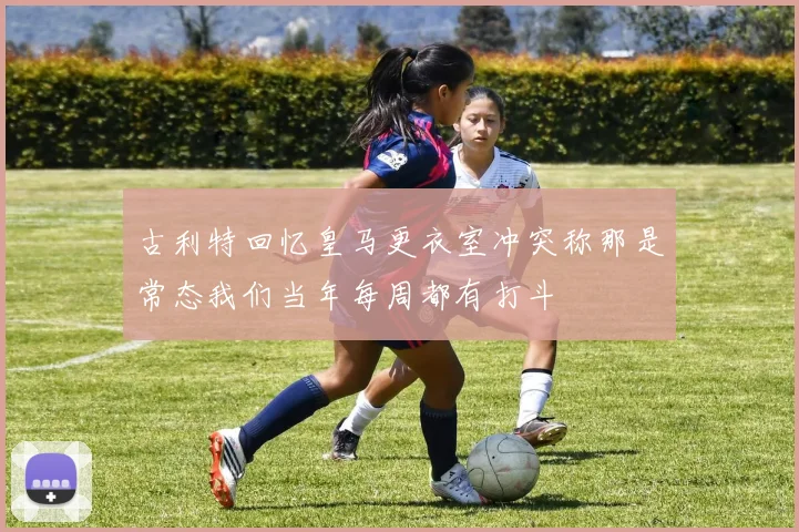 古利特回忆皇马更衣室冲突称那是常态我们当年每周都有打斗