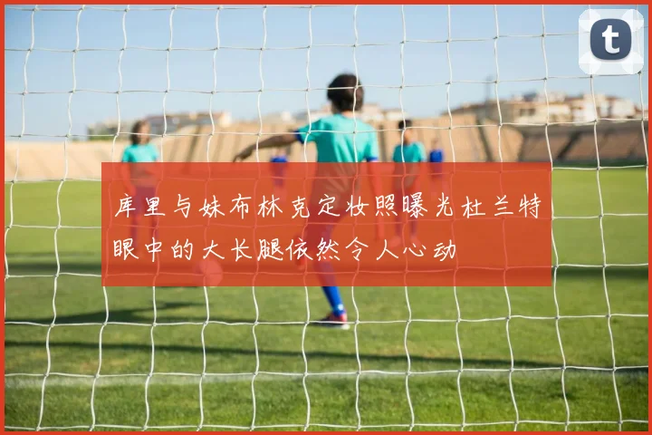 库里与妹布林克定妆照曝光杜兰特眼中的大长腿依然令人心动
