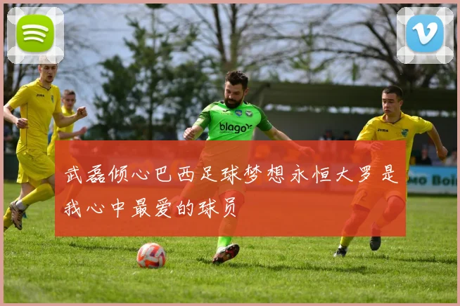 武磊倾心巴西足球梦想永恒大罗是我心中最爱的球员