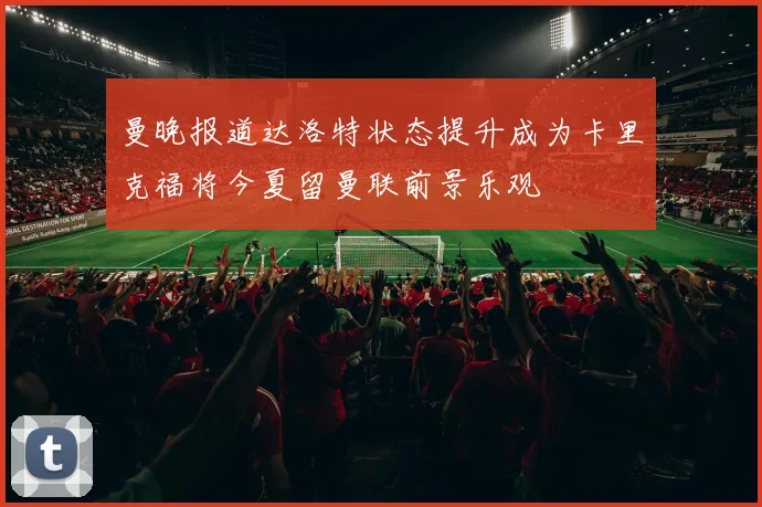 曼晚报道达洛特状态提升成为卡里克福将今夏留曼联前景乐观