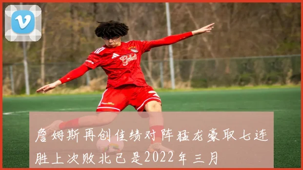 詹姆斯再创佳绩对阵猛龙豪取七连胜上次败北已是2022年三月