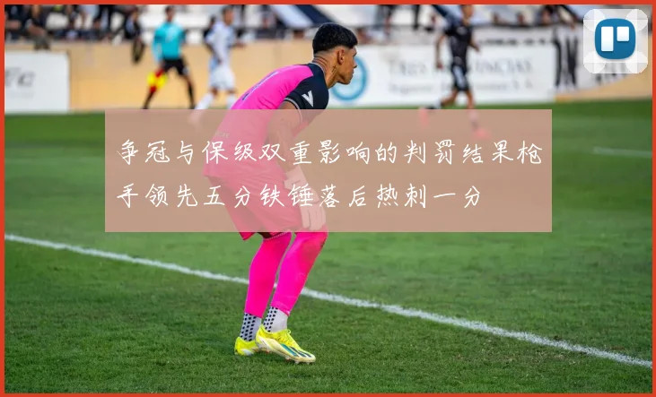 争冠与保级双重影响的判罚结果枪手领先五分铁锤落后热刺一分
