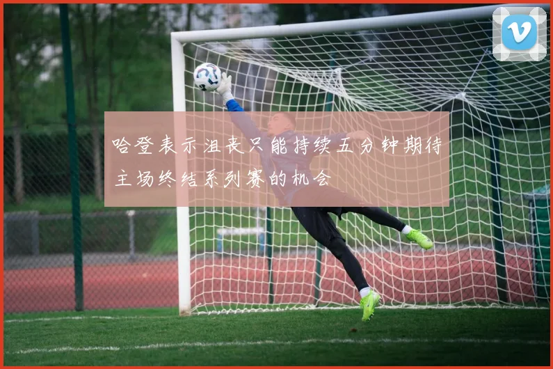 哈登表示沮丧只能持续五分钟期待主场终结系列赛的机会