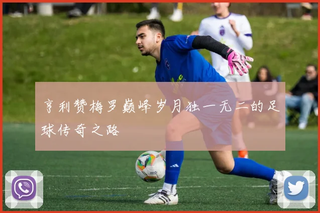 亨利赞梅罗巅峰岁月独一无二的足球传奇之路
